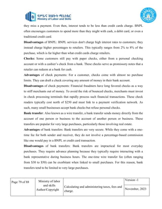 Page 79 of 88 Ministry of labor
and skills
Author/Copyright
Calculating and administering taxes, fees and
charge.
Version -1
November, 2023
they miss a payment. Even then, interest tends to be less than credit cards charge. BNPL
often encourages customers to spend more than they might with cash, a debit card, or even a
traditional credit card.
Disadvantages of BNPL: BNPL services don't charge high interest rates to customers; they
instead charge higher percentages to retailers. This typically ranges from 2% to 8% of the
purchase, which is far higher than what credit cards charge retailers.
Checks: Some customers still pay with paper checks, either from a personal checking
account or with a cashier’s check from a bank. These checks serve as promissory notes that a
retailer can redeem at a bank for cash.
Advantages of check payments: For a customer, checks come with almost no purchase
limits. They can draft a check covering any amount of money in their bank account.
Disadvantages of check payments: Financial fraudsters have long favored checks as a way
to stiff merchants out of money. To avoid the risk of bounced checks, merchants must invest
in check processing terminals that rapidly process such financial transactions. These check
readers typically cost north of $250 and must link to a payment verification network. As
such, many small businesses accept bank checks but refuse personal checks.
Bank transfer: Also known as a wire transfer, a bank transfer sends money directly from the
account of one person or business to the account of another person or business. These
transfers are popular for very large purchases, particularly those involving real estate.
Advantages of bank transfers: Bank transfers are very secure. While they come with a one-
time fee for both sender and receiver, they do not involve a percentage-based commission
like one would pay in a BNPL or credit card transaction.
Disadvantages of bank transfers: Bank transfers are impractical for most everyday
purchases. They require advance planning because they typically require interacting with a
bank representative during business hours. The one-time wire transfer fee (often ranging
from $30 to $50) can be exorbitant when linked to small purchases. For this reason, bank
transfers tend to be limited to very large purchases.
 