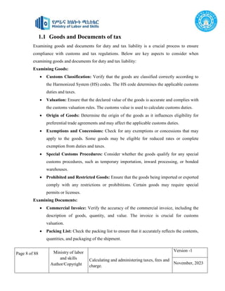 Page 8 of 88 Ministry of labor
and skills
Author/Copyright
Calculating and administering taxes, fees and
charge.
Version -1
November, 2023
1.1 Goods and Documents of tax
Examining goods and documents for duty and tax liability is a crucial process to ensure
compliance with customs and tax regulations. Below are key aspects to consider when
examining goods and documents for duty and tax liability:
Examining Goods:
 Customs Classification: Verify that the goods are classified correctly according to
the Harmonized System (HS) codes. The HS code determines the applicable customs
duties and taxes.
 Valuation: Ensure that the declared value of the goods is accurate and complies with
the customs valuation rules. The customs value is used to calculate customs duties.
 Origin of Goods: Determine the origin of the goods as it influences eligibility for
preferential trade agreements and may affect the applicable customs duties.
 Exemptions and Concessions: Check for any exemptions or concessions that may
apply to the goods. Some goods may be eligible for reduced rates or complete
exemption from duties and taxes.
 Special Customs Procedures: Consider whether the goods qualify for any special
customs procedures, such as temporary importation, inward processing, or bonded
warehouses.
 Prohibited and Restricted Goods: Ensure that the goods being imported or exported
comply with any restrictions or prohibitions. Certain goods may require special
permits or licenses.
Examining Documents:
 Commercial Invoice: Verify the accuracy of the commercial invoice, including the
description of goods, quantity, and value. The invoice is crucial for customs
valuation.
 Packing List: Check the packing list to ensure that it accurately reflects the contents,
quantities, and packaging of the shipment.
 