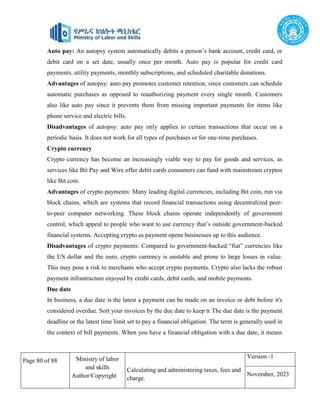 Page 80 of 88 Ministry of labor
and skills
Author/Copyright
Calculating and administering taxes, fees and
charge.
Version -1
November, 2023
Auto pay: An autopsy system automatically debits a person’s bank account, credit card, or
debit card on a set date, usually once per month. Auto pay is popular for credit card
payments, utility payments, monthly subscriptions, and scheduled charitable donations.
Advantages of autopsy: auto pay promotes customer retention, since customers can schedule
automatic purchases as opposed to reauthorizing payment every single month. Customers
also like auto pay since it prevents them from missing important payments for items like
phone service and electric bills.
Disadvantages of autopsy: auto pay only applies to certain transactions that occur on a
periodic basis. It does not work for all types of purchases or for one-time purchases.
Crypto currency
Crypto currency has become an increasingly viable way to pay for goods and services, as
services like Bit Pay and Wire offer debit cards consumers can fund with mainstream cryptos
like Bit coin.
Advantages of crypto payments: Many leading digital currencies, including Bit coin, run via
block chains, which are systems that record financial transactions using decentralized peer-
to-peer computer networking. These block chains operate independently of government
control, which appeal to people who want to use currency that’s outside government-backed
financial systems. Accepting crypto as payment opens businesses up to this audience.
Disadvantages of crypto payments: Compared to government-backed “fiat” currencies like
the US dollar and the euro, crypto currency is unstable and prone to large losses in value.
This may pose a risk to merchants who accept crypto payments. Crypto also lacks the robust
payment infrastructure enjoyed by credit cards, debit cards, and mobile payments.
Due date
In business, a due date is the latest a payment can be made on an invoice or debt before it's
considered overdue. Sort your invoices by the due date to keep tr The due date is the payment
deadline or the latest time limit set to pay a financial obligation. The term is generally used in
the context of bill payments. When you have a financial obligation with a due date, it means
 