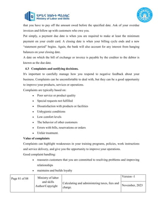 Page 81 of 88 Ministry of labor
and skills
Author/Copyright
Calculating and administering taxes, fees and
charge.
Version -1
November, 2023
that you have to pay off the amount owed before the specified date. Ask of your overdue
invoices and follow up with customers who owe you.
Put simply, a payment due date is when you are required to make at least the minimum
payment on your credit card. A closing date is when your billing cycle ends and a new
“statement period” begins. Again, the bank will also account for any interest from hanging
balances on your closing date.
A date on which the bill of exchange or invoice is payable by the creditor to the debtor is
known as the due date.
4.3 Complaints and notifying decisions.
It's important to carefully manage how you respond to negative feedback about your
business. Complaints can be uncomfortable to deal with, but they can be a good opportunity
to improve your products, services or operations.
Complaints are typically based on:
 Poor service or product quality
 Special requests not fulfilled
 Dissatisfaction with products or facilities
 Unhygienic conditions
 Low comfort levels
 The behavior of other customers
 Errors with bills, reservations or orders
 Unfair treatment.
Value of complaints
Complaints can highlight weaknesses in your training programs, policies, work instructions
and service delivery, and give you the opportunity to improve your operations.
Good complaint handling:
 reassures customers that you are committed to resolving problems and improving
relationships
 maintains and builds loyalty
 