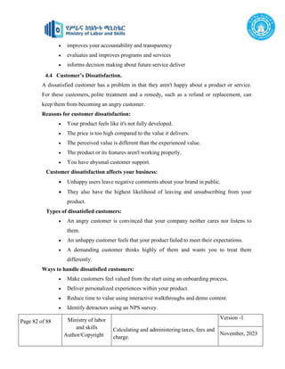 Page 82 of 88 Ministry of labor
and skills
Author/Copyright
Calculating and administering taxes, fees and
charge.
Version -1
November, 2023
 improves your accountability and transparency
 evaluates and improves programs and services
 informs decision making about future service deliver
4.4 Customer’s Dissatisfaction.
A dissatisfied customer has a problem in that they aren't happy about a product or service.
For these customers, polite treatment and a remedy, such as a refund or replacement, can
keep them from becoming an angry customer.
Reasons for customer dissatisfaction:
 Your product feels like it's not fully developed.
 The price is too high compared to the value it delivers.
 The perceived value is different than the experienced value.
 The product or its features aren't working properly.
 You have abysmal customer support.
Customer dissatisfaction affects your business:
 Unhappy users leave negative comments about your brand in public.
 They also have the highest likelihood of leaving and unsubscribing from your
product.
Types of dissatisfied customers:
 An angry customer is convinced that your company neither cares nor listens to
them.
 An unhappy customer feels that your product failed to meet their expectations.
 A demanding customer thinks highly of them and wants you to treat them
differently.
Ways to handle dissatisfied customers:
 Make customers feel valued from the start using an onboarding process.
 Deliver personalized experiences within your product.
 Reduce time to value using interactive walkthroughs and demo content.
 Identify detractors using an NPS survey.
 