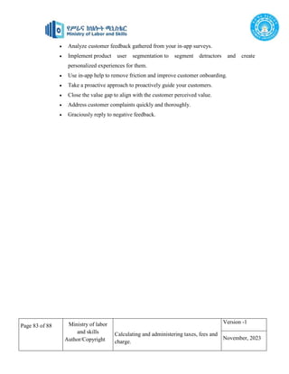 Page 83 of 88 Ministry of labor
and skills
Author/Copyright
Calculating and administering taxes, fees and
charge.
Version -1
November, 2023
 Analyze customer feedback gathered from your in-app surveys.
 Implement product user segmentation to segment detractors and create
personalized experiences for them.
 Use in-app help to remove friction and improve customer onboarding.
 Take a proactive approach to proactively guide your customers.
 Close the value gap to align with the customer perceived value.
 Address customer complaints quickly and thoroughly.
 Graciously reply to negative feedback.
 