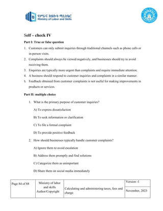 Page 84 of 88 Ministry of labor
and skills
Author/Copyright
Calculating and administering taxes, fees and
charge.
Version -1
November, 2023
Self – check IV
Part I: True or false question
1. Customers can only submit inquiries through traditional channels such as phone calls or
in-person visits.
2. Complaints should always be viewed negatively, and businesses should try to avoid
receiving them.
3. Enquiries are typically more urgent than complaints and require immediate attention.
4. A business should respond to customer inquiries and complaints in a similar manner.
5. Feedback obtained from customer complaints is not useful for making improvements in
products or services.
Part II: multiple choice
1. What is the primary purpose of customer inquiries?
A) To express dissatisfaction
B) To seek information or clarification
C) To file a formal complaint
D) To provide positive feedback
2. How should businesses typically handle customer complaints?
A) Ignore them to avoid escalation
B) Address them promptly and find solutions
C) Categorize them as unimportant
D) Share them on social media immediately
 