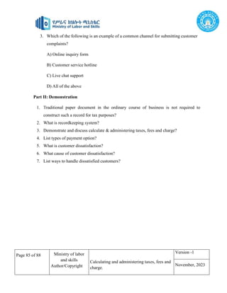 Page 85 of 88 Ministry of labor
and skills
Author/Copyright
Calculating and administering taxes, fees and
charge.
Version -1
November, 2023
3. Which of the following is an example of a common channel for submitting customer
complaints?
A) Online inquiry form
B) Customer service hotline
C) Live chat support
D) All of the above
Part II: Demonstration
1. Traditional paper document in the ordinary course of business is not required to
construct such a record for tax purposes?
2. What is recordkeeping system?
3. Demonstrate and discuss calculate & administering taxes, fees and charge?
4. List types of payment option?
5. What is customer dissatisfaction?
6. What cause of customer dissatisfaction?
7. List ways to handle dissatisfied customers?
 