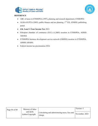 Page 86 of 88 Ministry of labor
and skills
Author/Copyright
Calculating and administering taxes, fees and
charge.
Version -1
November, 2023
REFERENCE
 ABC of taxes in ETHIOPIA (1997), planning and research department, ETHIOPIA
 ALKA-GUPTA (2005), public finance and tax planning, 1ST
ED, ANMOL publishing
putud.
 J.K. Laser’s Your Income Tax 2021
 Ethiopian chamber of commerce (ECC) (1,2005) taxation in ETHIOPIA, ADDIS
ABABA
 ETHIOPIA business development service network (EBDSN) taxation in ETHIOPIA,
ADDIS ABABA
 Federal income tax proclamation 2016
 