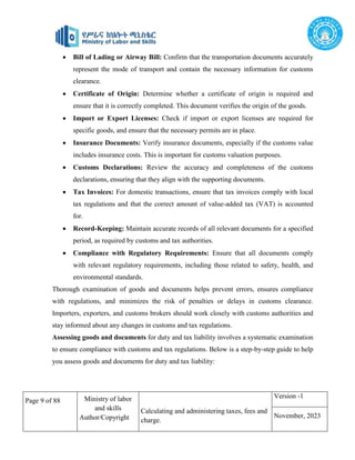Page 9 of 88 Ministry of labor
and skills
Author/Copyright
Calculating and administering taxes, fees and
charge.
Version -1
November, 2023
 Bill of Lading or Airway Bill: Confirm that the transportation documents accurately
represent the mode of transport and contain the necessary information for customs
clearance.
 Certificate of Origin: Determine whether a certificate of origin is required and
ensure that it is correctly completed. This document verifies the origin of the goods.
 Import or Export Licenses: Check if import or export licenses are required for
specific goods, and ensure that the necessary permits are in place.
 Insurance Documents: Verify insurance documents, especially if the customs value
includes insurance costs. This is important for customs valuation purposes.
 Customs Declarations: Review the accuracy and completeness of the customs
declarations, ensuring that they align with the supporting documents.
 Tax Invoices: For domestic transactions, ensure that tax invoices comply with local
tax regulations and that the correct amount of value-added tax (VAT) is accounted
for.
 Record-Keeping: Maintain accurate records of all relevant documents for a specified
period, as required by customs and tax authorities.
 Compliance with Regulatory Requirements: Ensure that all documents comply
with relevant regulatory requirements, including those related to safety, health, and
environmental standards.
Thorough examination of goods and documents helps prevent errors, ensures compliance
with regulations, and minimizes the risk of penalties or delays in customs clearance.
Importers, exporters, and customs brokers should work closely with customs authorities and
stay informed about any changes in customs and tax regulations.
Assessing goods and documents for duty and tax liability involves a systematic examination
to ensure compliance with customs and tax regulations. Below is a step-by-step guide to help
you assess goods and documents for duty and tax liability:
 