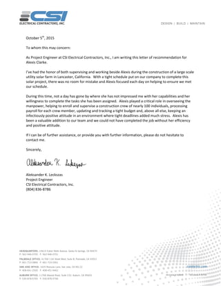 October 5th
, 2015
To whom this may concern:
As Project Engineer at CSI Electrical Contractors, Inc., I am writing this letter of recommendation for
Alexis Clarke.
I’ve had the honor of both supervising and working beside Alexis during the construction of a large scale
utility solar farm in Lancaster, California. With a tight schedule put on our company to complete this
solar project, there was no room for mistake and Alexis focused each day on helping to ensure we met
our schedule.
During this time, not a day has gone by where she has not impressed me with her capabilities and her
willingness to complete the tasks she has been assigned. Alexis played a critical role in overseeing the
manpower, helping to enroll and supervise a construction crew of nearly 100 individuals, processing
payroll for each crew member, updating and tracking a tight budget and, above all else, keeping an
infectiously positive attitude in an environment where tight deadlines added much stress. Alexis has
been a valuable addition to our team and we could not have completed the job without her efficiency
and positive attitude.
If I can be of further assistance, or provide you with further information, please do not hesitate to
contact me.
Sincerely,
Aleksander K. Leckszas
Project Engineer
CSI Electrical Contractors, Inc.
(804) 836-8786
 