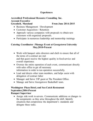 Experiences
Accredited Professional Resource Consulting Inc.
Account Executive
Greenbelt, Maryland From June 2014-2015
 Business Management / Development
 Customer Acquisition / Retention
 Approach various companies with proposals to obtain new
customers with organized proposals.
 Participate in numerous leadership and mentorship trainings
Catering Coordinator /Manage Event at Georgetown University
May,2010-Present
 Work with banquet sales directors and chefs to ensure that all of
the terms of a contract are met
and that guest receive the highest quality in food service and
overall experience.
 Oversee the entire operation of each event, communicant directly
with sales office to get all necessary
information in order to run operation successfully.
 Lead and directs other team members, and helps assist with
delegation of contract labor
 Manager and Serve VIP guest at The President Office.
 Manage and Serve Georgetown Basketball team.
Washington Plaza Hotel, and Sea Catch Restaurant
September,2004-Present
Banquet Supervisor
 Assign side work to servers. Communicate additions or changes to
the assignments as they arise throughout the shift. Identify
situations that compromise the department’s standards and
delegate these tasks.
 