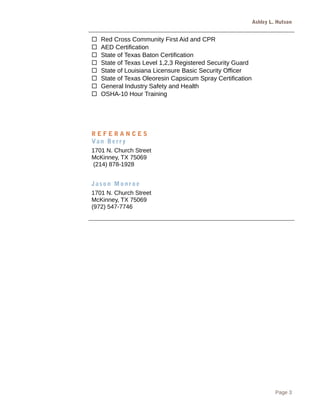 Ashley L. Hutson
 Red Cross Community First Aid and CPR
 AED Certification
 State of Texas Baton Certification
 State of Texas Level 1,2,3 Registered Security Guard
 State of Louisiana Licensure Basic Security Officer
 State of Texas Oleoresin Capsicum Spray Certification
 General Industry Safety and Health
 OSHA-10 Hour Training
R E F E R A N C E S
Van Berry
1701 N. Church Street
McKinney, TX 75069
(214) 878-1928
Jason Monroe
1701 N. Church Street
McKinney, TX 75069
(972) 547-7746
Page 3
 