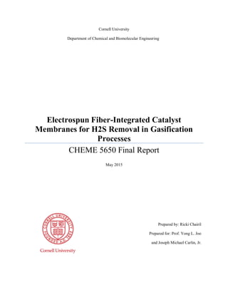 Prepared by: Ricki Chairil
Prepared for: Prof. Yong L. Joo
and Joseph Michael Carlin, Jr.
Cornell University
Electrospun Fiber-Integrated Catalyst
Membranes for H2S Removal in Gasification
Processes
CHEME 5650 Final Report
May 2015
Department of Chemical and Biomolecular Engineering
 