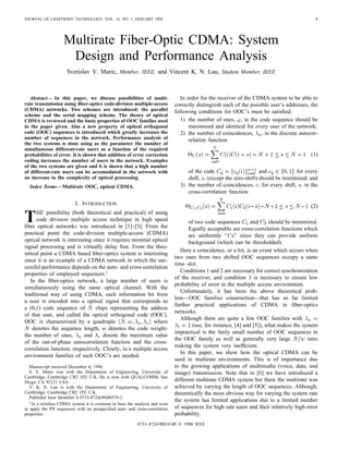JOURNAL OF LIGHTWAVE TECHNOLOGY, VOL. 16, NO. 1, JANUARY 1998 9
Multirate Fiber-Optic CDMA: System
Design and Performance Analysis
Svetislav V. Maric, Member, IEEE, and Vincent K. N. Lau, Student Member, IEEE
Abstract— In this paper, we discuss possibilities of multi-
rate transmission using ﬁber-optics code-division multiple-access
(CDMA) networks. Two schemes are introduced: the parallel
scheme and the serial mapping scheme. The theory of optical
CDMA is reviewed and the basic properties of OOC families used
in the paper given. Also a new property of optical orthogonal
code (OOC) sequences is introduced which greatly increases the
number of sequences in the network. Performance analysis of
the two systems is done using as the parameter the number of
simultaneous different-rate users as a function of the required
probabilities of error. It is shown that addition of error correction
coding increases the number of users in the network. Examples
of the two systems are given and it is shown that a high number
of different-rate users can be accomodated in the network with
no increase in the complexity of optical processing.
Index Terms—Multirate OOC, optical CDMA.
I. INTRODUCTION
THE possibility (both theoretical and practical) of using
code division multiple access technique in high speed
ﬁber optical networks was introduced in [1]–[3]. From the
practical point the code-division multiple-access (CDMA)
optical network is interesting since it requires minimal optical
signal processing and is virtually delay free. From the theo-
retical point a CDMA based ﬁber-optics system is interesting
since it is an example of a CDMA network in which the suc-
cessful performance depends on the auto- and cross-correlation
properties of employed sequences.1
In the ﬁber-optics network, a large number of users is
simultaneously using the same optical channel. With the
traditional way of using CDMA, each information bit from
a user is encoded into a optical signal that corresponds to
a (0,1) code sequence of chips representing the address
of that user, and called the optical orthogonal code (OOC).
OOC is characterized by a quadruple where
denotes the sequence length, denotes the code weight-
the number of ones, and denote the maximum value
of the out-of-phase autocorrelation function and the cross-
correlation function, respectively. Clearly, in a multiple access
environment families of such OOC’s are needed.
Manuscript received December 6, 1996.
S. V. Maric was with the Department of Engineering, University of
Cambridge, Cambridge CB2 1PZ U.K. He is now with QUALCOMM, San
Diego, CA 92121 USA.
V. K. N. Lau is with the Department of Engineering, University of
Cambridge, Cambridge CB2 1PZ U.K.
Publisher Item Identiﬁer S 0733-8724(98)00570-2.
1 In a wireless CDMA system it is common to base the analysis and even
to apply the PN sequences with no prespeciﬁed auto- and cross-correlation
properties.
In order for the receiver of the CDMA system to be able to
correctly distinguish each of the possible user’s addresses, the
following conditions for OOC’s must be satisﬁed:
1) the number of ones, , in the code sequence should be
maximized and identical for every user of the network;
2) the number of coincidences, in the discrete autocor-
relation function
(1)
of the code and for every
shift, (except the zero-shift) should be minimized; and
3) the number of coincidences, for every shift, in the
cross-correlation function
(2)
of two code sequences and should be minimized.
Equally acceptable are cross-correlation functions which
are uniformly “1’s” since they can provide uniform
background (which can be thresholded).
Here a coincidence, or a hit, is an event which occurs when
two ones from two shifted OOC sequences occupy a same
time slot.
Conditions 1 and 2 are necessary for correct synchronization
of the receiver, and condition 3 is necessary to ensure low
probability of error in the multiple access environment.
Unfortunately, it has been the above theoretical prob-
lem—OOC families construction—that has so far limited
further practical applications of CDMA in ﬁber-optics
networks.
Although there are quite a few OOC families with
(see, for instance, [4] and [5]), what makes the system
impractical is the fairly small number of OOC sequences in
the OOC family as well as generally very large ratio
making the system very inefﬁcient.
In this paper, we show how the optical CDMA can be
used in multirate environments. This is of importance due
to the growing applications of multimedia (voice, data, and
image) transmission. Note that in [6] we have introduced a
different multirate CDMA system but there the multirate was
achieved by varying the length of OOC sequences. Although,
theoretically the most obvious way for varying the system rate
the system has limited applications due to a limited number
of sequences for high rate users and their relatively high error
probability.
0733–8724/98$10.00 © 1998 IEEE
 