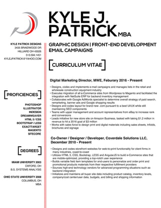 PHOTOSHOP
ILLUSTRATOR
INDESIGN
DREAMWEAVER
HTML 5 / CSS
BOOTSTRAP / LESS
EXACTTARGET
MAGENTO
CURRICULUM VITAE
PROFICIENCIES
DEGREES
KYLE J.
PATRICKMBA
MIAMI UNIVERSITY 2003
OXFORD, OH
B.S. SYSTEMS ANALYSIS
OHIO STATE UNIVERSITY 2008
COLUMBUS, OH
MBA
KYLE PATRICK DESIGNS
3435 BRAIDWOOD DR
HILLIARD OH 43026
513.594.1451
KYLEJPATRICK@YAHOO.COM
GRAPHIC DESIGN | FRONT-END DEVELOPMENT
EMAIL CAMPAIGNS
SITECORE
Digital Marketing Director, MWE, Feburary 2016 - Present
• Designs, codes and implements e-mail campaigns and manages lists in the retail and
wholesale construction equipment industry
• Executes migration of all e-Commerce sites from Wordpress to Magento and facilitated the
integration with NetSuite ERP for backend inventory management
• Collaborates with Google AdWords specialist to determine overall strategy of paid search,
remarketing, banner ads and Google shopping results
• Designs and codes layout for brand new .com pursuant to a best UI/UX while still
maintaining SEO components
• Teams with upper management and account representatives from eBay to increase rank
and conversions
• Leads initiative for new store site on Amazon Business, tasked with taking $1.2 million in
revenue to hit a 2016 goal of $3 million
• Works with sales force to design print and digital materials including sales sheets, trifolds,
brochures and signage
Co-Owner / Designer / Developer, Coverdale Solutions LLC,
December 2010 - Present
• Designs and codes storefront websites for web-to-print functionality for client firms in
many industries, coast-to-coast
• Utilizes HTML 5, CSS, Bootstrap, LESS and AngularJS to build e-Commerce sites that
are mobile-optimized, providing a top-notch user experience
• Builds variable field item templates for end-users to personalize and order print and
promotional products materials from their respective fulfillment providers
• Sources high-end technology vendors for advanced programming situations such as
backend integration
• Initializes and maintains all buyer site data including product catalog, inventory levels,
company/cost center/user data, budgets, and billing and shipping information
 