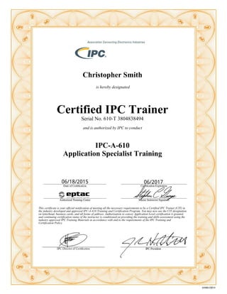 Christopher Smith
is hereby designated
Certified IPC Trainer
Serial No. 610-T 3804838494
and is authorized by IPC to conduct
IPC-A-610
Application Specialist Training
This certificate is your official notification of meeting all the necessary requirements to be a Certified IPC Trainer (CIT) in
the industry developed and approved IPC-A-610 Training and Certification Program. You may now use the CIT designation
on letterhead, business cards, and all forms of address. Authorization to convey Application Level certification is granted,
and continuing certification status of the instructor is conditioned on providing the training and skills assessment using the
industry approved IPC Training Materials in accordance with and to the requirements of the IPC Training and
Certification Policy.
 
06/18/2015 06/2017
 