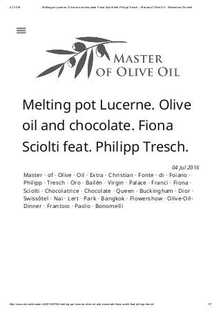 4.7.2016 Melting pot Lucerne. Olive oil and chocolate. Fiona Sciolti feat. Philipp Tresch. ­ Master of Olive Oil ­ Revolution Olivenöl
http://www.oliveoilmaster.ch/2016/07/04/melting­pot­lucerne­olive­oil­and­chocolate­fiona­sciolti­feat­philipp­tresch/ 1/7
Melting pot Lucerne. Olive
oil and chocolate. Fiona
Sciolti feat. Philipp Tresch.
04 Jul 2016
Master · of · Olive · Oil · Extra · Christian · Fonte · di · Foiano ·
Philipp · Tresch · Oro · Bailén · Virgin · Palace · Franci · Fiona ·
Sciolti · Chocolatrice · Chocolate · Queen · Buckingham · Dior ·
Swissôtel · Nai · Lert · Park · Bangkok · Flowershow · Olive-Oil-
Dinner · Frantoio · Paolo · Bonomelli
 