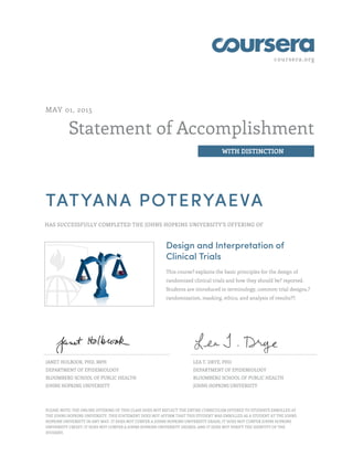 coursera.org
Statement of Accomplishment
WITH DISTINCTION
MAY 01, 2015
TATYANA POTERYAEVA
HAS SUCCESSFULLY COMPLETED THE JOHNS HOPKINS UNIVERSITY'S OFFERING OF
Design and Interpretation of
Clinical Trials
This course? explains the basic principles for the design of
randomized clinical trials and how they should be? reported.
Students are introduced to terminology, common trial designs,?
randomization, masking, ethics, and analysis of results??.
JANET HOLBOOK, PHD, MPH
DEPARTMENT OF EPIDEMIOLOGY
BLOOMBERG SCHOOL OF PUBLIC HEALTH
JOHNS HOPKINS UNIVERSITY
LEA T. DRYE, PHD
DEPARTMENT OF EPIDEMIOLOGY
BLOOMBERG SCHOOL OF PUBLIC HEALTH
JOHNS HOPKINS UNIVERSITY
PLEASE NOTE: THE ONLINE OFFERING OF THIS CLASS DOES NOT REFLECT THE ENTIRE CURRICULUM OFFERED TO STUDENTS ENROLLED AT
THE JOHNS HOPKINS UNIVERSITY. THIS STATEMENT DOES NOT AFFIRM THAT THIS STUDENT WAS ENROLLED AS A STUDENT AT THE JOHNS
HOPKINS UNIVERSITY IN ANY WAY. IT DOES NOT CONFER A JOHNS HOPKINS UNIVERSITY GRADE; IT DOES NOT CONFER JOHNS HOPKINS
UNIVERSITY CREDIT; IT DOES NOT CONFER A JOHNS HOPKINS UNIVERSITY DEGREE; AND IT DOES NOT VERIFY THE IDENTITY OF THE
STUDENT.
 