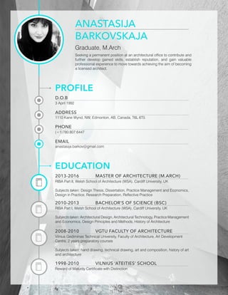 ANASTASIJA
BARKOVSKAJA
Graduate, M.Arch
Seeking a permanent position at an architectural office to contribute and
further develop gained skills, establish reputation, and gain valuable
professional experience to move towards achieving the aim of becoming
a licensed architect.
PROFILE
D.O.B
3 April 1992
PHONE
(+1)780.807.6447
ADDRESS
1110 Kane Wynd, NW, Edmonton, AB, Canada, T6L 6T5
EMAIL
anastasija.barkov@gmail.com
EDUCATION
2013-2016		 MASTER OF ARCHITECTURE (M.ARCH)
RIBA Part II, Welsh School of Architecture (WSA), Cardiff University, UK
Subjects taken: Design Thesis, Dissertation, Practice Management and Economics,
Design in Practice, Research Preparation, Reflective Practice
2010-2013		 BACHELOR’S OF SCIENCE (BSC)
RIBA Part I, Welsh School of Architecture (WSA), Cardiff University, UK
Subjects taken: Architectural Design, Architectural Technology, Practice Management
and Economics, Design Principles and Methods, History of Architecture
2008-2010		 VGTU FACULTY OF ARCHITECTURE
Vilnius Gediminas Technical University, Faculty of Architecture, Art Development
Centre, 2 years preparatory courses
Subjects taken: hand drawing, technical drawing, art and composition, history of art
and architecture
1998-2010		 VILNIUS ‘ATEITIES’ SCHOOL
Reward of Maturity Certificate with Distinction
 