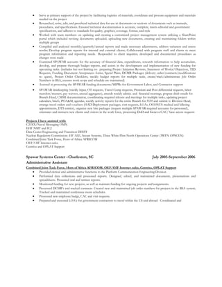 • Serve as primary support of the project by facilitating logistics of materials, coordinate and procure equipment and materials
needed on the project
• Researched, write, edit, and proofread technical data for use in documents or sections of documents such as manuals,
procedures, and specifications. Ensured technical documentation is accurate, complete, meets editorial and government
specifications, and adheres to standards for quality, graphics, coverage, format, and style
• Worked with team members on updating and creating a customized project management system utilizing a SharePoint
portal which included revising documents uploaded, uploading new documents, creating and maintaining folders within
multiple groups
• Compiled and analyzed monthly/quarterly/annual reports and made necessary adjustments, address variances and assess
results; Develop program reports for internal and external clients; Collaborated with program staff and clients to meet
program information and reporting needs. Responded to client inquiries; developed and documented procedures as
changes were made
• Examined SPAWAR accounts for the accuracy of financial data, expenditures, research information to help accumulate,
develop, and prepare thorough budget reports, and assists in the development and implementation of new funding for
upcoming tasks. (includes but not limiting to: preparing Project Initiation Reviews, Statement of Works/Objectives, TID
Requests, Funding Document Acceptances forms, Spend Plans, DCMR Packages (delivery order/contracts/modifications
re- quest), Project Order Checklists, weekly budget reports for multiple tasks, create/track/administrate Job Order
Numbers in BSA, ensures work scope and schedule are maintained)
• Assisted in processing the SPAWAR funding documents/MIPRs for Government Labor, and Contractor support
• SPAWAR timekeeping (weekly input, OT requests, Travel Comp requests, Premium and Post differential requests, labor
transfers/musters, pay waivers, annual aggregates), attends weekly admin. and financial meetings, prepare draft emails for
Branch Head, CMMI documentation, coordinating required telcons and meetings for multiple tasks, updating project
calendars, briefs, POA&M, agendas, weekly activity reports for the entire Branch for 5539 and submit to Division Head,
arrange travel orders and vouchers (HAD Deployment packages, visit requests, LOAs, OCONUS medical and billeting
appointments, DTS entries), organize new hire packages (request multiple SPAWAR required accounts for personnel),
orientates and instructs new clients and visitors in the work force, processing DoD and Geneva CAC/ base access requests
Projects I have assisted with:
C2OIX/Naval Messaging OMN
EHF NMT and IC2
Data Center Engineering and Transition DIEST
Nuclear Regulatory Commission- HF ALE, Secure Systems, Three White Flint North Operations Center (3WFN OPSCEN)
Combined Joint Task Force, Horn of Africa AFRICOM
OEF/OIF Internet cafes
Centrixs and OPLAT Support
Spawar Systems Center –Charleston, SC July 2005-September 2006
Administrative Assistant
Combined Joint Task Force, Horn of Africa AFRICOM, OEF/OIF Internet cafes, Centrixs, OPLAT Support
• Provided clerical and administrative functions to the Platform Communication Engineering Division
• Performed data collections and processed reports. Designed, edited, and maintained documents, presentations and
spreadsheets. Presented oral and written reports.
• Monitored funding for new projects, as well as maintain funding for ongoing projects and assignments.
• Processed DCMR’s and tracked contracts. Created new and maintained job order numbers for projects in the BSA system,
Tracked and maintained conference room schedules.
• Processed new employee badge, CAC and visit requests.
• Prepared and executed LOA’s for government contractors to travel within the US and abroad. Coordinated and
 