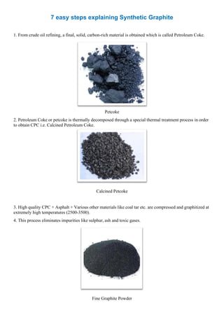 7 easy steps explaining Synthetic Graphite
1. From crude oil refining, a final, solid, carbon-rich material is obtained which is called Petroleum Coke.
Petcoke
2. Petroleum Coke or petcoke is thermally decomposed through a special thermal treatment process in order
to obtain CPC i.e. Calcined Petroleum Coke.
Calcined Petcoke
3. High quality CPC + Asphalt + Various other materials like coal tar etc. are compressed and graphitized at
extremely high temperatures (2500-3500).
4. This process eliminates impurities like sulphur, ash and toxic gases.
Fine Graphite Powder
 