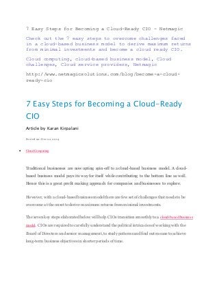 7 Easy Steps for Becoming a Cloud-Ready CIO - Netmagic
Check out the 7 easy steps to overcome challenges faced
in a cloud-based business model to derive maximum returns
from minimal investments and become a cloud ready CIO.
Cloud computing, cloud-based business model, Cloud
challenges, Cloud service providers, Netmagic
http://www.netmagicsolutions.com/blog/become-a-cloud-
ready-cio
7 Easy Steps for Becoming a Cloud-Ready
CIO
Article by Karan Kirpalani
Posted on: Dec 22, 2014
 Cloud Computing
Traditional businesses are now opting spin-off to a cloud-based business model. A cloud-
based business model pays its way for itself while contributing to the bottom line as well.
Hence this is a great profit making approach for companies and businesses to explore.
However, with a cloud-based business model there are few set of challenges that needs to be
overcome at the onset to derive maximum returns from minimal investments.
The seven key steps elaborated below will help CIOs transition smoothly to a cloud-based business
model. CIOs are required to carefully understand the political intricacies of working with the
Board of Directors and senior management, to study patterns and find out means to achieve
long-term business objectives in shorter periods of time.
 