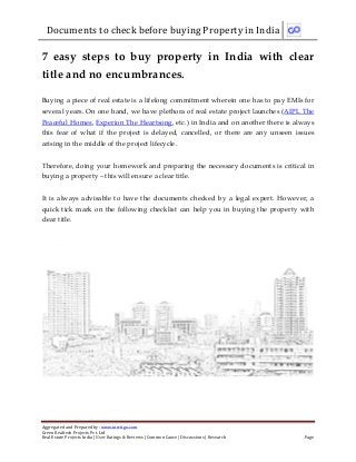 Documents to check before buying Property in India
Aggregated and Prepared by: www.nirrtigo.com
Green Realtech Projects Pvt. Ltd
Real Estate Projects India | User Ratings & Reviews | Common Cause | Discussions | Research Page
7 easy steps to buy property in India with clear
title and no encumbrances.
Buying a piece of real estate is a lifelong commitment wherein one has to pay EMIs for
several years. On one hand, we have plethora of real estate project launches (AIPL The
Peaceful Homes, Experion The Heartsong, etc.) in India and on another there is always
this fear of what if the project is delayed, cancelled, or there are any unseen issues
arising in the middle of the project lifecycle.
Therefore, doing your homework and preparing the necessary documents is critical in
buying a property – this will ensure a clear title.
It is always advisable to have the documents checked by a legal expert. However, a
quick tick mark on the following checklist can help you in buying the property with
clear title.
 