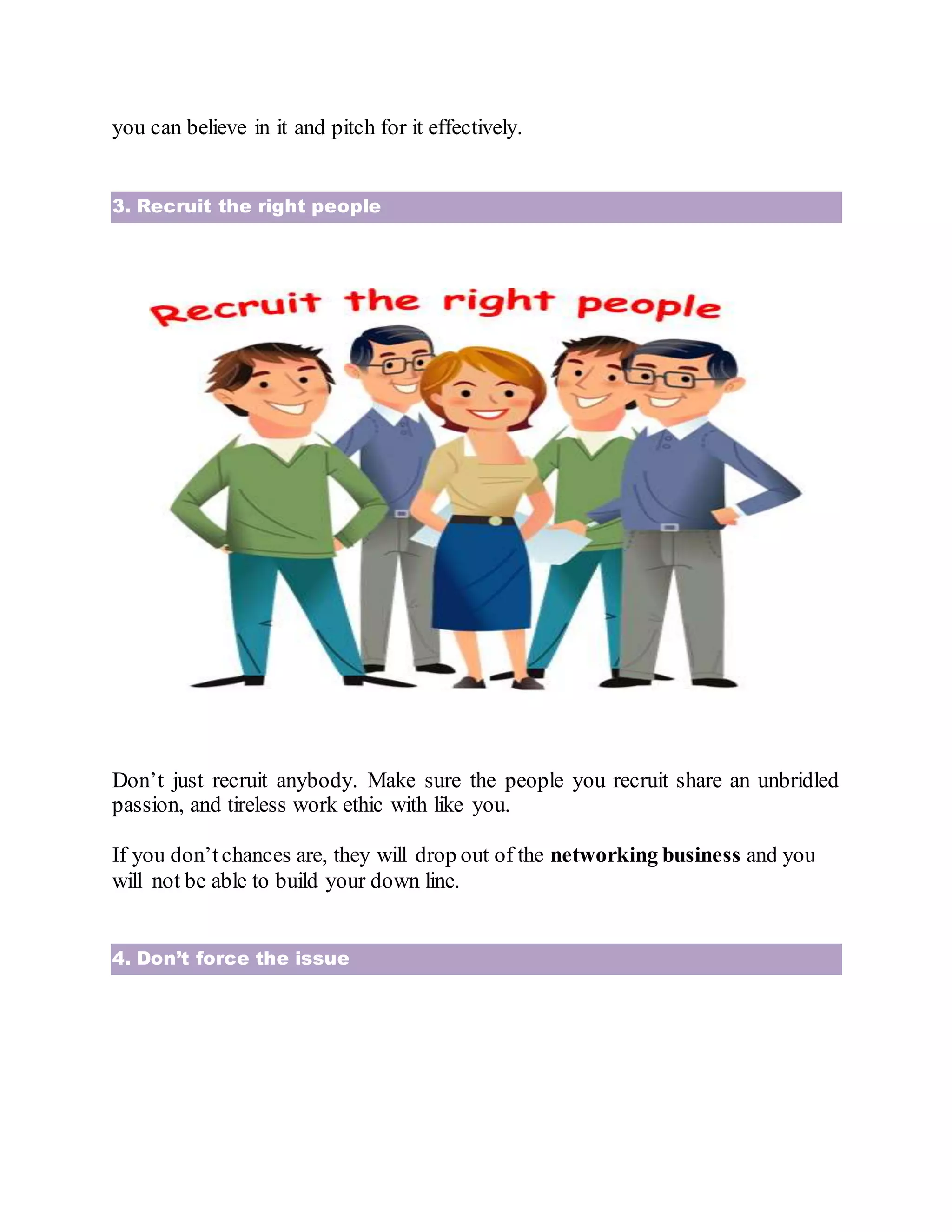 you can believe in it and pitch for it effectively.
3. Recruit the right people
Don’t just recruit anybody. Make sure the people you recruit share an unbridled
passion, and tireless work ethic with like you.
If you don’tchances are, they will drop out of the networking business and you
will not be able to build your down line.
4. Don’t force the issue
 