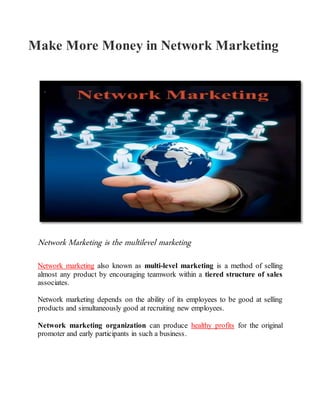 Make More Money in Network Marketing
Network Marketing is the multilevel marketing
Network marketing also known as multi-level marketing is a method of selling
almost any product by encouraging teamwork within a tiered structure of sales
associates.
Network marketing depends on the ability of its employees to be good at selling
products and simultaneously good at recruiting new employees.
Network marketing organization can produce healthy profits for the original
promoter and early participants in such a business.
 