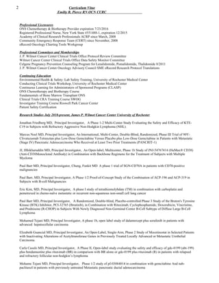 2 Curriculum Vitae
Emilty R. Pierce RN OCN CCRC
Professional Licensures
ONS Chemotherapy & Biotherapy Provider expiration 7/23/2016
Registered Professional Nurse, New York State #551488-1, expiration 12/2015
Academy of Clinical Research Professionals ACRP since March, 2008
Community Emergency Response Team (CERT) since November, 2008
eRecord Oncology Charting Tools Workgroup
Professional Commitees and Memberships
J. P. Wilmot Cancer Center Clinical Trials Office Protocol Review Committee
Wilmot Cancer Center Clinical Trials Office Data Safety Monitor Committee
Celgene Pregnancy Prevention Counseling Program for Lenalidomide, Pomalidomide, Thalidomide 8/2011
J. P. Wilmot Cancer Center Oncology Advisory Council SME eRecord Research Protocol Translations
Continuing Education
Environmental Health & Safety: Lab Safety Training, University of Rochester Medical Center
Conducting Clinical Trials Workshop, University of Rochester Medical Center
Continuous Learning for Administrators of Sponsored Programs (CLASP)
ONS Chemotherapy and Biotherapy Course
Fundamentals of Bone Marrow Transplant ONS
Clinical Trials CRA Training Course SWOG
Investigator Training Course Roswell Park Cancer Center
Patient Safety Certification
Research Studies July 2010-present, James P. Wilmot Cancer Center University of Rochester
Jonathan Friedberg MD, Principal Investigator, A Phase 1-2 Multi-Center Study Evaluating the Safety and Efficacy of KTE-
C19 in Subjects with Refractory Aggressive Non-Hodgkin Lymphoma (NHL).
Marcus Noel MD, Principal Investigator, An International, Multi-Center, Double-Blind, Randomized, Phase III Trial of 90Y-
Clivatuzumab Tetraxetan plus Low-Dose Gemcitabine Versus Placebo plus Low-Dose Gemcitabine in Patients with Metastatic
(Stage IV) Pancreatic Adenocarcinoma Who Received at Least Two Prior Treatments (PANCRIT-1)
JJ, Ifthikharuddin MD, Principal Investigator, An Open-label, Multicenter, Phase 1b Study of JNJ-54767414 (HuMax® CD38)
(Anti-CD38Monoclonal Antibody) in Combination with Backbone Regimens for the Treatment of Subjects with Multiple
Myeloma
Paul Barr MD, Principal Investigator, Chung, Funkit MD A phase 1 trial of SGN-CD70A in patients with CD70-positive
malignancies
Paul Barr, MD, Principal Investigator, A Phase 1/2 Proof-of-Concept Study of the Combination of ACP-196 and ACP-319 in
Subjects with B-cell Malignancies
Eric Kim, MD, Principal Investigator, A phase I study of tetrathiomolybdate (TM) in combination with carboplatin and
pemetrexed in chemo-naïve metastatic or recurrent non-squamous non-small cell lung cancer
Paul Barr MD, Principal Investigator, A Randomized, Double-blind, Placebo-controlled Phase 3 Study of the Bruton's Tyrosine
Kinase (BTK) Inhibitor, PCI-32765 (Ibrutinib), in Combination with Rituximab, Cyclophosphamide, Doxorubicin, Vincristine,
and Prednisone (R-CHOP) in Subjects With Newly Diagnosed Non-Germinal Center B-Cell Subtype of Diffuse Large B-Cell
Lymphoma
Mohamed Tejani MD, Principal Investigator, A phase 1b, open label study of dalantercept plus sorafenib in patients with
advanced hepatocellular carcinoma
Elizabeth Guancial MD, Principal Investigator, An Open-Label, Single-Arm, Phase 2 Study of Mocetinostat in Selected Patients
with Inactivating Alterations of Acetyltransferase Genes in Previously Treated Locally Advanced or Metastatic Urothelial
Carcinoma.
Carla Casulo MD, Principal Investigator, A Phase II, Open-label study evaluating the safety and efficacy of gdc-0199 (abt-199)
plus bendamustine plus rituximab (BR) in comparison with BR alone or gdc-0199 plus rituximab (R) in patients with relapsed
and refractory follicular non-hodgkin’s lymphoma
Mohame Tejani MD, Principal Investigator, Phase 1/2 study of pf-03084014 in combination with gemcitabine And nab-
paclitaxel in patients with previously untreated Metastatic pancreatic ductal adenocarcinoma
 