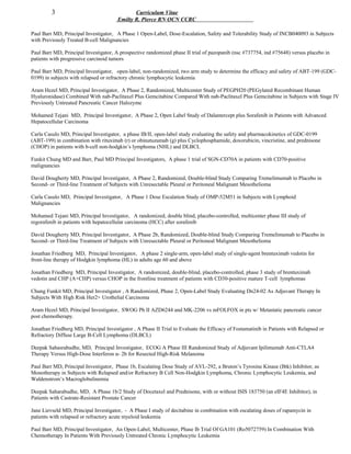3 Curriculum Vitae
Emilty R. Pierce RN OCN CCRC
Paul Barr MD, Principal Investigator, A Phase 1 Open-Label, Dose-Escalation, Safety and Tolerability Study of INCB040093 in Subjects
with Previously Treated B-cell Malignancies
Paul Barr MD, Principal Investigator, A prospective randomized phase II trial of pazopanib (nsc #737754, ind #75648) versus placebo in
patients with progressive carcinoid tumors
Paul Barr MD, Principal Investigator, open-label, non-randomized, two arm study to determine the efficacy and safety of ABT-199 (GDC-
0199) in subjects with relapsed or refractory chronic lymphocytic leukemia
Aram Hezel MD, Principal Investigator, A Phase 2, Randomized, Multicenter Study of PEGPH20 (PEGylated Recombinant Human
Hyaluronidase) Combined With nab-Paclitaxel Plus Gemcitabine Compared With nab-Paclitaxel Plus Gemcitabine in Subjects with Stage IV
Previously Untreated Pancreatic Cancer Halozyme
Mohamed Tejani MD, Principal Investigator, A Phase 2, Open Label Study of Dalantercept plus Sorafenib in Patients with Advanced
Hepatocellular Carcinoma
Carla Casulo MD, Principal Investigator, a phase IB/II, open-label study evaluating the safety and pharmacokinetics of GDC-0199
(ABT-199) in combination with rituximab (r) or obinutuzumab (g) plus Cyclophosphamide, doxorubicin, vincristine, and prednisone
(CHOP) in patients with b-cell non-hodgkin’s lymphoma (NHL) and DLBCL
Funkit Chung MD and Barr, Paul MD Principal Investigators, A phase 1 trial of SGN-CD70A in patients with CD70-positive
malignancies
David Dougherty MD, Principal Investigator, A Phase 2, Randomized, Double-blind Study Comparing Tremelimumab to Placebo in
Second- or Third-line Treatment of Subjects with Unresectable Pleural or Peritoneal Malignant Mesothelioma
Carla Casulo MD, Principal Investigator, A Phase 1 Dose Escalation Study of OMP-52M51 in Subjects with Lymphoid
Malignancies
Mohamed Tejani MD, Principal Investigator, A randomized, double blind, placebo-controlled, multicenter phase III study of
regorafenib in patients with hepatocellular carcinoma (HCC) after sorafenib
David Dougherty MD, Principal Investigator, A Phase 2b, Randomized, Double-blind Study Comparing Tremelimumab to Placebo in
Second- or Third-line Treatment of Subjects with Unresectable Pleural or Peritoneal Malignant Mesothelioma
Jonathan Friedberg MD, Principal Investigator, A phase 2 single-arm, open-label study of single-agent brentuximab vedotin for
front-line therapy of Hodgkin lymphoma (HL) in adults age 60 and above
Jonathan Friedberg MD, Principal Investigator, A randomized, double-blind, placebo-controlled, phase 3 study of brentuximab
vedotin and CHP (A+CHP) versus CHOP in the frontline treatment of patients with CD30-positive mature T-cell lymphomas
Chung Funkit MD, Principal Investigator , A Randomized, Phase 2, Open-Label Study Evaluating Dn24-02 As Adjuvant Therapy In
Subjects With High Risk Her2+ Urothelial Carcinoma
Aram Hezel MD, Principal Investigator, SWOG Ph II AZD6244 and MK-2206 vs mFOLFOX in pts w/ Metastatic pancreatic cancer
post chemotherapy.
Jonathan Friedberg MD, Principal Investigator , A Phase II Trial to Evaluate the Efficacy of Fostamatinib in Patients with Relapsed or
Refractory Diffuse Large B-Cell Lymphoma (DLBCL)
Deepak Sahasrabudhe, MD, Principal Investigator, ECOG A Phase III Randomized Study of Adjuvant Ipilimumab Anti-CTLA4
Therapy Versus High-Dose Interferon α- 2b for Resected High-Risk Melanoma
Paul Barr MD, Principal Investigator, Phase 1b, Escalating Dose Study of AVL-292, a Bruton’s Tyrosine Kinase (Btk) Inhibitor, as
Monotherapy in Subjects with Relapsed and/or Refractory B Cell Non-Hodgkin Lymphoma, Chronic Lymphocytic Leukemia, and
Waldenstrom’s Macroglobulinemia
Deepak Saharabudhe, MD, A Phase 1b/2 Study of Docetaxel and Prednisone, with or without ISIS 183750 (an eIF4E Inhibitor), in
Patients with Castrate-Resistant Prostate Cancer
Jane Lievseld MD, Principal Investigator, - A Phase I study of decitabine in combination with escalating doses of rapamycin in
patients with relapsed or refractory acute myeloid leukemia
Paul Barr MD, Principal Investigator, An Open-Label, Multicenter, Phase Ib Trial Of GA101 (Ro5072759) In Combination With
Chemotherapy In Patients With Previously Untreated Chronic Lymphocytic Leukemia
 