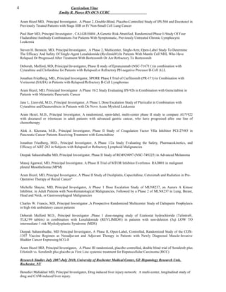 4 Curriculum Vitae
Emilty R. Pierce RN OCN CCRC
Aram Hezel MD, Principal Investigator, A Phase 2, Double-Blind, Placebo-Controlled Study of IPI-504 and Docetaxel in
Previously Treated Patients with Stage IIIB or IV Non-Small Cell Lung Cancer
Paul Barr MD, Principal Investigator , CALGB10404 ,A Genetic Risk-Stratified, Randomized Phase Ii Study Of Four
Fludarabine/Antibody Combinations For Patients With Symptomatic, Previously Untreated Chronic Lymphocytic
Leukemia
Steven H. Berstein, MD, Principal Investigator, A Phase 2, Multicenter, Single-Arm, Open-Label Study To Determine
The Efficacy And Safety Of Single-Agent Lenalidomide (Revlimid®) In Patients With Mantle Cell NHL Who Have
Relapsed Or Progressed After Treatment With Bortezomib Or Are Refractory To Bortezomib
Deborah, Mulford, MD, Prinicipal Investigator, Phase II study of Epratuzamab (NSC-716711) in combination with
Cytarabine and Clofarabine for Patients with Relapsed or Refractory PH-negative Precusor B-Cell ALL
Jonathan Friedberg, MD., Principal Investigator, SPORE Phase I Trial of Carfilzomib (PR-171) in Combination with
Vorinostat (SAHA) in Patients with Relapsed/Refractory B-Cell Lymphomas
Aram Hezel, MD, Prinicipal Investigator A Phase 1b/2 Study Evaluating IPI-926 in Combination with Gemcitabine in
Patients with Metastatic Pancreatic Cancer
Jane L. Liesveld, M.D., Principal Investigator, A Phase I, Dose Escalation Study of Plerixafor in Combination with
Cytarabine and Daunorubicin in Patients with De Novo Acute Myeloid Leukemia
Aram Hezel, M.D., Principal Investigator, A randomized, open-label, multi-center phase II study to compare AUY922
with docetaxel or irinotecan in adult patients with advanced gastric cancer, who have progressed after one line of
chemotherapy
Alok A. Khorana, M.D., Principal Investigator, Phase II Study of Coagulation Factor VIIa Inhibitor PCI-27483 in
Pancreatic Cancer Patients Receiving Treatment with Gemcitabine
Jonathan Friedberg, M.D., Principal Investigator, A Phase 1/2a Study Evaluating the Safety, Pharmacokinetics, and
Efficacy of ABT-263 in Subjects with Relapsed or Refractory Lymphoid Malignancies
Deepak Sahasrabudhe MD, Principal Investigator, Phase II Study of RO4929097 (NSC-749225) in Advanced Melanoma
Manoj Agarwal, MD, Prinicipal Investigator, A Phase II Trial of MTOR Inhibitor Everlimos RAD001 in malignant
pleural Mesothelioma (MPM)
Aram Hezel, MD, Principal Investigator, A Phase II Study of Oxaliplatin, Capecitabine, Cetuximab and Radiation in Pre-
Operative Therapy of Rectal Cancer"
Michelle Shayne, MD, Principal Investigator, A Phase 1 Dose Escalation Study of MLN8237, an Aurora A Kinase
Inhibitor, in Adult Patients with Non-Hematological Malignancies, Followed by a Phase 2 of MLN8237 in Lung, Breast,
Head and Neck, or Gastroesophageal Malignancies
Charles W. Francis, MD, Principal Investigator ,A Prospective Randomized Multicenter Study of Dalteparin Prophylaxis
in high risk ambulatory cancer patients
Deborah Mulford M.D., Principal Investigator ,Phase 1 dose-ranging study of Ezatiostat hydrochloride (Telintra®,
TLK199 tablets) in combination with Lenalidomide (REVLIMID®) in patients with non-deletion (5q) LOW TO
intermediate-1 risk Myelodysplastic Syndrome (MDS)
Deepak Sahasrabudhe, MD Principal Investigator, A Phase II, Open-Label, Controlled, Randomized Study of the CDX-
1307 Vaccine Regimen as Neoadjuvant and Adjuvant Therapy in Patients with Newly Diagnosed Muscle-Invasive
Bladder Cancer Expressing hCG-ß
Aram Hezel MD, Principal Investigator, A Phase III randomized, placebo controlled, double blind trial of Sorafenib plus
Erlotinib vs. Sorafenib plus placebo as First Line systemic treatment for Hepatocellular Carcinoma (HCC)
Research Studies July 2007-July 2010, University of Rochester Medical Center, GI/ Hepatology Research Unit,
Rochester, NY
Benedict Maliakkal MD, Principal Investigator, Drug induced liver injury network: A multi-center, longitudinal study of
drug and CAM-induced liver injury.
 