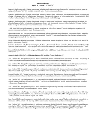 5 Curriculum Vitae
Emilty R. Pierce RN OCN CCRC
Lawrence, Saubermann MD, Principal Investigator, A double-blind, randomized, placebo-controlled multi-center study to assess the
safety and efficacy of AST-120 in mild to moderately active Crohn’s patients with fistulas.
Lawrence, Saubermann MD, Principle Investigator, A Phase III, Multi-Center, Randomized, Placebo-Controlled Study to Evaluate the
Clinical Efficacy and Safety of Induction and Maintenance Therapy with Abatacept in Subjects with Active Ulcerative Colitis (UC)
who have had an Inadequate Clinical Response and/or Intolerance to Medical Therapy
Lawrence, Saubermann MD, Principal Investigator, A Phase III, multi-center, randomized, placebo controlled study to evaluate the
clinical efficacy and safety of induction and maintenance therapy with Abatacept in subject’s with active Crohn’s Disease who have
had an inadequate clinical response and/or intolerance to medical therapy.
Ullah, Asad MD, Principal Investigator, A study to investigate the effect of two doses of Creon on maldigestion in patients with
exocrine pancreatic insufficiency due to chronic pancreatitis.
Benedict Maliakkal MD, Principal Investigator, Randomized, placebo-controlled, multi-center study to assess the efficacy and safety
of eltrombopag in thrombocytopenic subjects with hepatitis C virus (HCV) infection who are otherwise eligible to initiate antiviral
therapy (peginterferon alfa-2b plus ribavirin).
Parvez Mantry MD, Principal Investigator, Evaluation of the Cellular Immune Response in Patients with anti-SLA/LP- or anti-LKM-
positive Autoimmune Hepatitis.
Lawrence Saubermann MD, Principal Investigator, A Phase 3, Randomized, Placebo-Controlled, Blinded, Multicenter Study of the
Induction and Maintenance of Clinical Response and Remission by MLN0002 in Patients with Moderate to Severe Ulcerative Colitis
Benedict Maliakka MD, Principal Investigator, A Phase 2b, Safety and Efficacy Study of Boceprevir in Patients Co-infected with HIV
and Hepatitis C
Research Studies 2005-2007 AAIR Research Center, 300 Meridian Center, Rochester, NY
John Condemi MD, Principal Investigator, A phase II randomized, placebo controlled clinical trial to study the safety and efficacy of
Uvadex and Therakos Immune Cell Therapy Photopheresis System for patients with rheumatoid arthritis.
John Condemi MD, Principal Investigator, A multicenter, open label, continuation trial of Lymphosta-B antibody (monoclonal anti-
BlyS antibody) in subjects with systemic lupus erythematosus (SLE) who completed the phase II Protocol LBSL02
John Condemi MD, Principal Investigator, 13 week , multicenter, randomized double dummy, placebo controlled parallel group trial
of Lumiracoxib 100 mg in patients with primary osteoarthritis of the hip using celecoxib 200 mg qd as a positive control.
Emanuel Quaidoo MD, Principal Investigator, A randomized, double blind, double dummy, placebo-controlled, parallel-group study
in patients with active rheumatoid arthritis who currently have a partial clinical response to treatment with MTX.
John Condemi MD, Principal Investigator, A 26 week, randomized, double blind, parallel group, placebo controlled, multi-center
study to evaluate the effects of Omalizumab (Xolair™) on improving the tolerability of specific (cluster) immunotherapy in subjects
with persistent allergic asthma.
John Condemi MD, Principal Investigator, A Phase III trial assessing the efficacy and safety of Grazaz™ in subjects with seasonal
grass pollen induced rhino conjunctivitis with or without asthma.
Emmanuel Quaidoo MD, Principal Investigator, A 52 week, randomized, double blind, parallel group, multi-center, Phase IIIB study
comparing Symbicort™ pMDI 160/4.5mg x 2 actuations twice daily to Budesonide HFA pMDI 160mg x 2 actuations twice daily in
Adult/Adolescent African American subjects with asthma.
Peter Deane MD, Primary Investigator, A randomized, double-blind, parallel-group study of Cardiovascular safety in osteoarthritis or
rheumatoid arthritis patients with or at high risk for cardiovascular disease comparing celecoxib with naproxen and ibuprofen.
John Condemi MD, Principal Investigator, A multicenter, randomized, double-blind, triple dummy, placebo-controlle, parallel group
assessing the efficacy of fluticasone propionate aqueous nasal spray 200mcg QD versus montelukast 10mg QD in adolescent and
adult subjects with asthma and seasonal allergic rhinitis who are receiving Advair™ Diskus 100/50mcg BID or placebo BID.
 