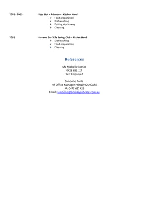 2001 - 2003 Pizza Hut – Ashmore - Kitchen Hand
 Food preparation
 Dishwashing
 Putting stock away
 Cleaning
2001 Kurrawa Surf Life Saving Club - Kitchen Hand
 Dishwashing
 Food preparation
 Cleaning
References
Ms Michelle Patrick
0428 851 117
Self Employed
Simoone Poole
HR Office Manager Primary OSHCARE
M: 0477 637 425
Email: simonne@primaryoshcare.com.au
 