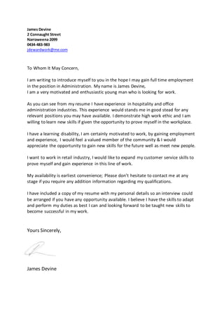 James Devine
2 Connaught Street
Narraweena 2099
0434-483-983
jdewardwork@me.com
To Whom It May Concern,
I am writing to introduce myself to you in the hope I may gain full time employment
in the position in Administration. My name is James Devine,
I am a very motivated and enthusiastic young man who is looking for work.
As you can see from my resume I have experience in hospitality and office
administration industries. This experience would stands me in good stead for any
relevant positions you may have available. I demonstrate high work ethic and I am
willing to learn new skills if given the opportunity to prove myself in the workplace.
I have a learning disability, I am certainly motivated to work, by gaining employment
and experience, I would feel a valued member of the community & I would
appreciate the opportunity to gain new skills for the future well as meet new people.
I want to work in retail industry, I would like to expand my customer service skills to
prove myself and gain experience in this line of work.
My availability is earliest convenience; Please don’t hesitate to contact me at any
stage if you require any addition information regarding my qualifications.
I have included a copy of my resume with my personal details so an interview could
be arranged if you have any opportunity available. I believe I have the skills to adapt
and perform my duties as best I can and looking forward to be taught new skills to
become successful in my work.
Yours Sincerely,
James Devine
 