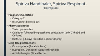 Spiriva Handihaler, Spiriva Respimat
(Tiotropium)
10
• Pregnancy/Lactation
• Category C
• Risk Cannot be ruled out
• Pharmacokinetics
• Tmax: 5-7 minutes
• Oxidation followed by glutathione conjugation (25% CYP2D6 and
CYP3A4)
• Half Life: 5-6 days (powder); 25 hours (Spray)
• Drug-Drug Interactions
• Oxymorphone (Paralytic Ileus)
• Bupropion / Donepezil (Seizure threshold)
• Anticholinergics (Side effects)
 