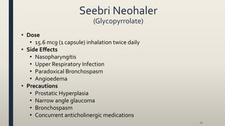Seebri Neohaler
(Glycopyrrolate)
• Dose
• 15.6 mcg (1 capsule) inhalation twice daily
• Side Effects
• Nasopharyngitis
• Upper Respiratory Infection
• Paradoxical Bronchospasm
• Angioedema
• Precautions
• Prostatic Hyperplasia
• Narrow angle glaucoma
• Bronchospasm
• Concurrent anticholinergic medications
12
 