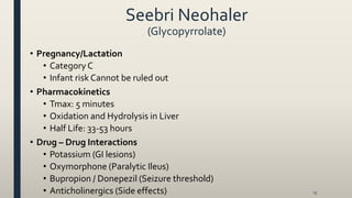 Seebri Neohaler
(Glycopyrrolate)
13
• Pregnancy/Lactation
• Category C
• Infant risk Cannot be ruled out
• Pharmacokinetics
• Tmax: 5 minutes
• Oxidation and Hydrolysis in Liver
• Half Life: 33-53 hours
• Drug – Drug Interactions
• Potassium (GI lesions)
• Oxymorphone (Paralytic Ileus)
• Bupropion / Donepezil (Seizure threshold)
• Anticholinergics (Side effects)
 