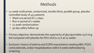 Methods
16
• 12-week multicenter, randomized, double-blind, parallel-group, placebo
controlled study of 432 patients
• Wash out period of 1-7 days
• Run-in period of 2 weeks
• 12 week randomization
• 30 day safety follow-up
• Primary objective: demonstrate the superiority of glycopyrrolate 15.6 mcg
bid compared with placebo for FEV1 AUC0-12 h at 12 weeks
• Exclusion: history of asthma and COPD exacerbation needing ABX, PO/IV
corticosteroids, and/or hospitalization within 6 weeks before/during
screening
 