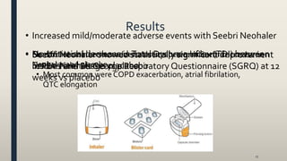 Results
17
• Seebri Neohaler showed statistically significant improvement
in FEV1 and St. George Respiratory Questionnaire (SGRQ) at 12
weeks vs placebo
• Seebri Neohaler showed statistically significant decrease in
rescue haler usage vs placebo
• No statistical decrease inTotal Dyspnea Index (TDI) between
Seebri Neohaler vs placebo
• No difference in serious adverse events between Seebri
Neohaler and placebo
• Most common were COPD exacerbation, atrial fibrilation,
QTC elongation
• Increased mild/moderate adverse events with Seebri Neohaler
 