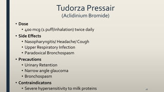 Tudorza Pressair
(Aclidinium Bromide)
• Dose
• 400 mcg (1 puff/inhalation) twice daily
• Side Effects
• Nasopharyngitis/ Headache/Cough
• Upper Respiratory Infection
• Paradoxical Bronchospasm
• Precautions
• Urinary Retention
• Narrow angle glaucoma
• Bronchospasm
• Contraindicatons
• Severe hypersensitivity to milk proteins 18
 