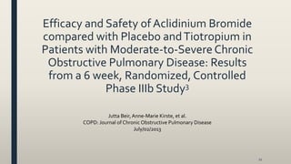 Efficacy and Safety of Aclidinium Bromide
compared with Placebo andTiotropium in
Patients with Moderate-to-Severe Chronic
Obstructive Pulmonary Disease: Results
from a 6 week, Randomized, Controlled
Phase IIIb Study3
21
Jutta Beir,Anne-Marie Kirste, et al.
COPD: Journal of Chronic Obstructive Pulmonary Disease
July/02/2013
 
