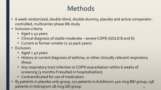 Methods
22
• 6 week randomized, double-blind, double-dummy, placebo and active comparator-
controlled, multicenter phase IIIb study
• Inclusion criteria
• Aged ≥ 40 years
• Clinical diagnosis of stable moderate – severe COPD (GOLD B and D)
• Current or former smoker (≥ 10 pack years)
• Exclusion
• Aged < 40 years
• History or current diagnosis of asthma, or other clinically relevant respiratory
illness
• Any respiratory tract infection orCOPD exacerbation within 6 weeks of
screening (3 months if resulted in hospitalization)
• Contraindicated for use of medication
• 85 patients in placebo only group; 171 patients in Aclidinium 400 mcg BID group; 158
patients in tiotropium 18 mcg QD group
 