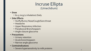 Incruse Ellipta
(Umeclidium)
• Dose
• 62.5 mcg (1 inhalation) Daily
• Side Effects
• Stuffy/Runny Nose/Cough/Sore throat
• Headache
• Upper Respiratory Infection
• Paradoxical Bronchospasm
• Angle-closure glaucoma
• Precautions
• Urinary retention
• Acute bronchospasm
• Narrow angle glaucoma
• Contraindicatons
• Severe hypersensitivity to milk proteins 25
 