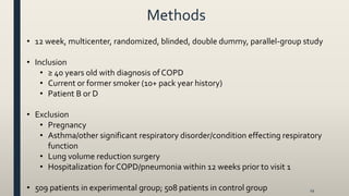 Methods
29
• 12 week, multicenter, randomized, blinded, double dummy, parallel-group study
• Inclusion
• ≥ 40 years old with diagnosis of COPD
• Current or former smoker (10+ pack year history)
• Patient B or D
• Exclusion
• Pregnancy
• Asthma/other significant respiratory disorder/condition effecting respiratory
function
• Lung volume reduction surgery
• Hospitalization forCOPD/pneumonia within 12 weeks prior to visit 1
• 509 patients in experimental group; 508 patients in control group
 