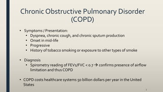 Chronic Obstructive Pulmonary Disorder
(COPD)
• Symptoms / Presentation:
• Dyspnea, chronic cough, and chronic sputum production
• Onset in mid-life
• Progressive
• History of tobacco smoking or exposure to other types of smoke
• Diagnosis
• Spirometry reading of FEV1/FVC < 0.7  confirms presence of airflow
limitation and thus COPD
• COPD costs healthcare systems 50 billion dollars per year in the United
States
3
 