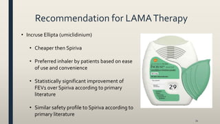 Recommendation for LAMATherapy
34
• Incruse Ellipta (umiclidinium)
• Cheaper then Spiriva
• Preferred inhaler by patients based on ease
of use and convenience
• Statistically significant improvement of
FEV1 over Spiriva according to primary
literature
• Similar safety profile to Spiriva according to
primary literature
 