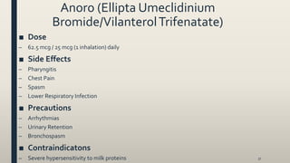 Anoro (Ellipta Umeclidinium
Bromide/VilanterolTrifenatate)
■ Dose
– 62.5 mcg / 25 mcg (1 inhalation) daily
■ Side Effects
– Pharyngitis
– Chest Pain
– Spasm
– Lower Respiratory Infection
■ Precautions
– Arrhythmias
– Urinary Retention
– Bronchospasm
■ Contraindicatons
– Severe hypersensitivity to milk proteins 37
 