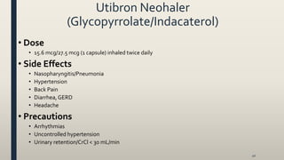 Utibron Neohaler
(Glycopyrrolate/Indacaterol)
• Dose
• 15.6 mcg/27.5 mcg (1 capsule) inhaled twice daily
• Side Effects
• Nasopharyngitis/Pneumonia
• Hypertension
• Back Pain
• Diarrhea,GERD
• Headache
• Precautions
• Arrhythmias
• Uncontrolled hypertension
• Urinary retention/CrCl < 30 mL/min
40
 