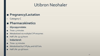 Utibron Neohaler
■ Pregnancy/Lactation
– Category C
■ Pharmacokinetics
– Glycopyrrolate:
■ Tmax: 5 minutes
■ Metabolized via multiple CYP enzymes
■ Half Life: 33-53 hours
– Indacterol:
■ Tmax: 15 minutes
■ Metabolized by CYP3A4 and UGT1A1
■ Half Life: 40-56 hours
41
 