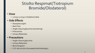 Stiolto Respimat(Tiotropium
Bromide/Olodaterol)
• Dose
• 5 mcg / 5 mcg (2 inhalation) daily
• Side Effects
• Nasopharyngitis
• Back Pain
• Angle-closure glaucoma (worsening)
• Pneumonia
• Urinary Retention
• Precautions
• Angle-closure glaucoma
• Urinary Retention
• Bronchospasm
• CrCl <60 mL/min (increased anticholinergic)
43
 