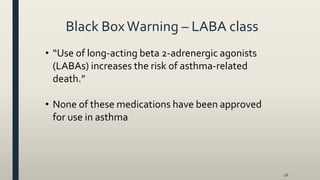 Black BoxWarning – LABA class
• “Use of long-acting beta 2-adrenergic agonists
(LABAs) increases the risk of asthma-related
death.”
• None of these medications have been approved
for use in asthma
46
 