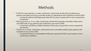 Methods
48
• FLIGHT1/2 were replicate, 12 week, multicenter, randomized, double-blind, parallel-group,
placebo-controlled, and active-controlled studies of 2038 patients with moderate to severe COPD
• Compared indacterol (IND)/glycopyrrolate (GLY)27.5/15.6 mcg bid with it mono-components
and placebo
• DB2113373 was a 12- or 24- week, randomized, double-blind, placebo-controlled, and/or active
controlled trials of 1532 patients with moderate to very severe COPD
• Compared umeclidinium (UMEC)/vilanterol (VI) 62.5/25 mcg qd with it mono-components
and placebo
• TOnado 1/2 52-week, multicenter, randomized, active-controlled studies of 5162 patients with
moderate to very severe COPD
• Compared tiotropium (Tio)/olodaterol (Olo) 5/5 mcg qd andTio/Olo 2.5/5 mcg qd vs mono-
components in patients
 
